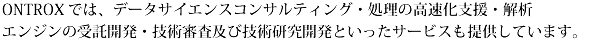 ONTROXでは、データサイエンスコンサルティング・処理の高速化支援・解析エンジンの受託開発・技術審査及び技術研究開発といったサービスも提供しています。